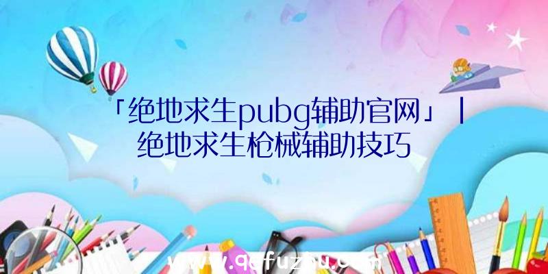 「绝地求生pubg辅助官网」|绝地求生枪械辅助技巧